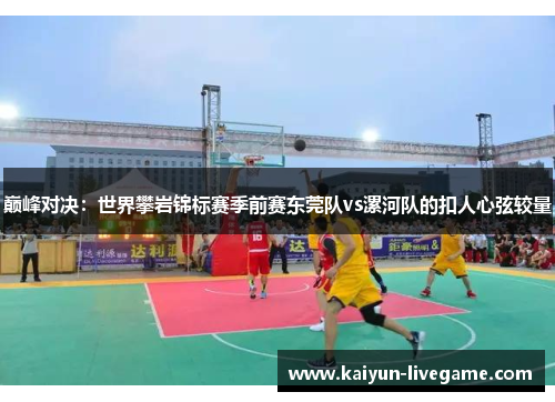 巅峰对决：世界攀岩锦标赛季前赛东莞队vs漯河队的扣人心弦较量