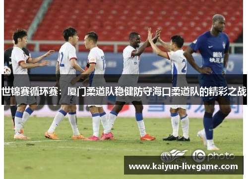 世锦赛循环赛：厦门柔道队稳健防守海口柔道队的精彩之战